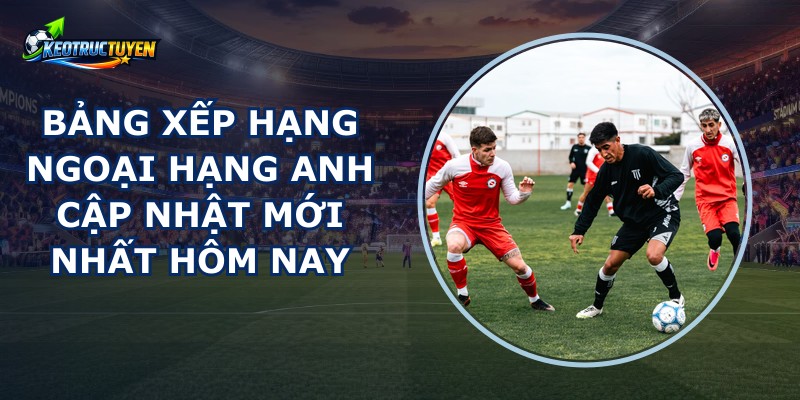 Bảng Xếp Hạng Ngoại Hạng Anh