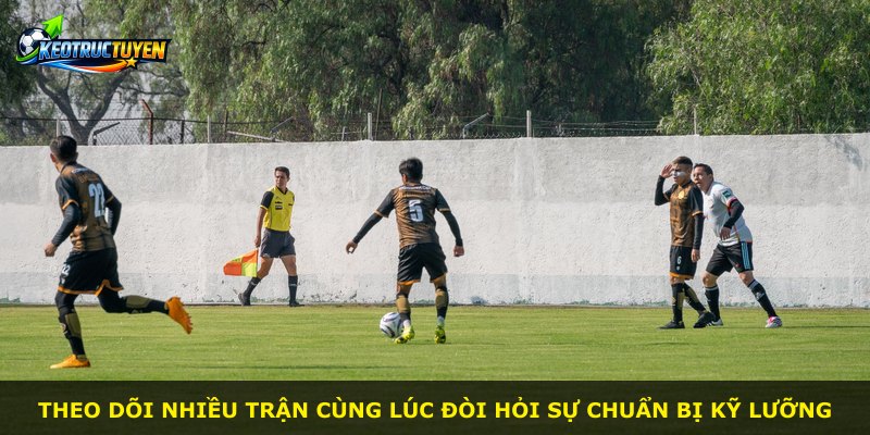 Theo dõi nhiều trận cùng lúc đòi hỏi sự chuẩn bị kỹ lưỡng