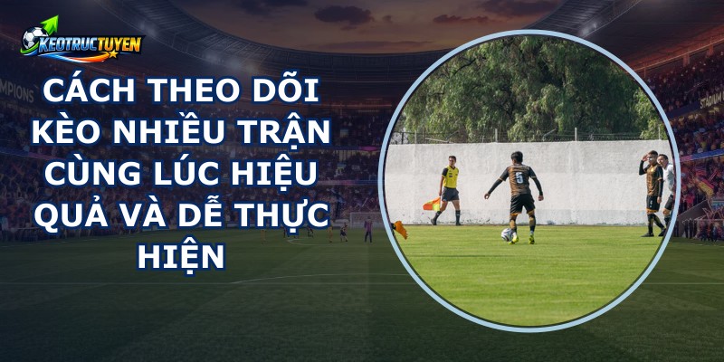 Cách Theo Dõi Kèo Nhiều Trận Cùng Lúc