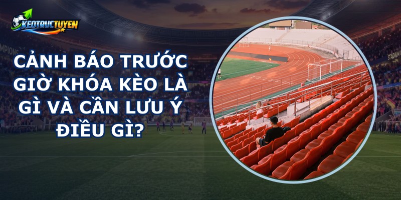 Cảnh Báo Trước Giờ Khóa Kèo