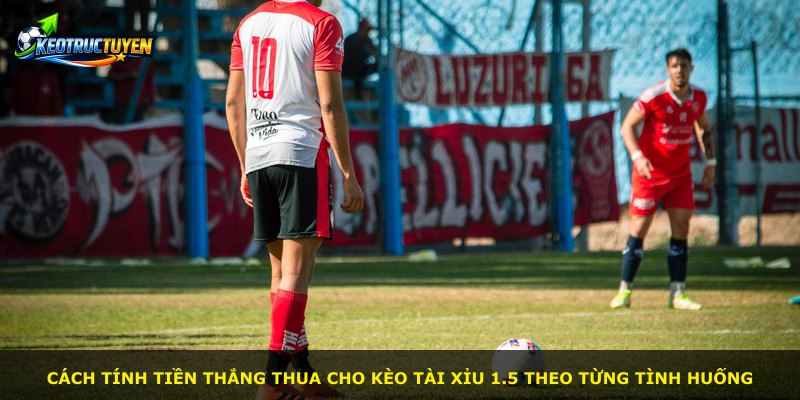 Cách tính tiền thắng thua cho kèo Tài Xỉu 1.5 theo từng tình huống